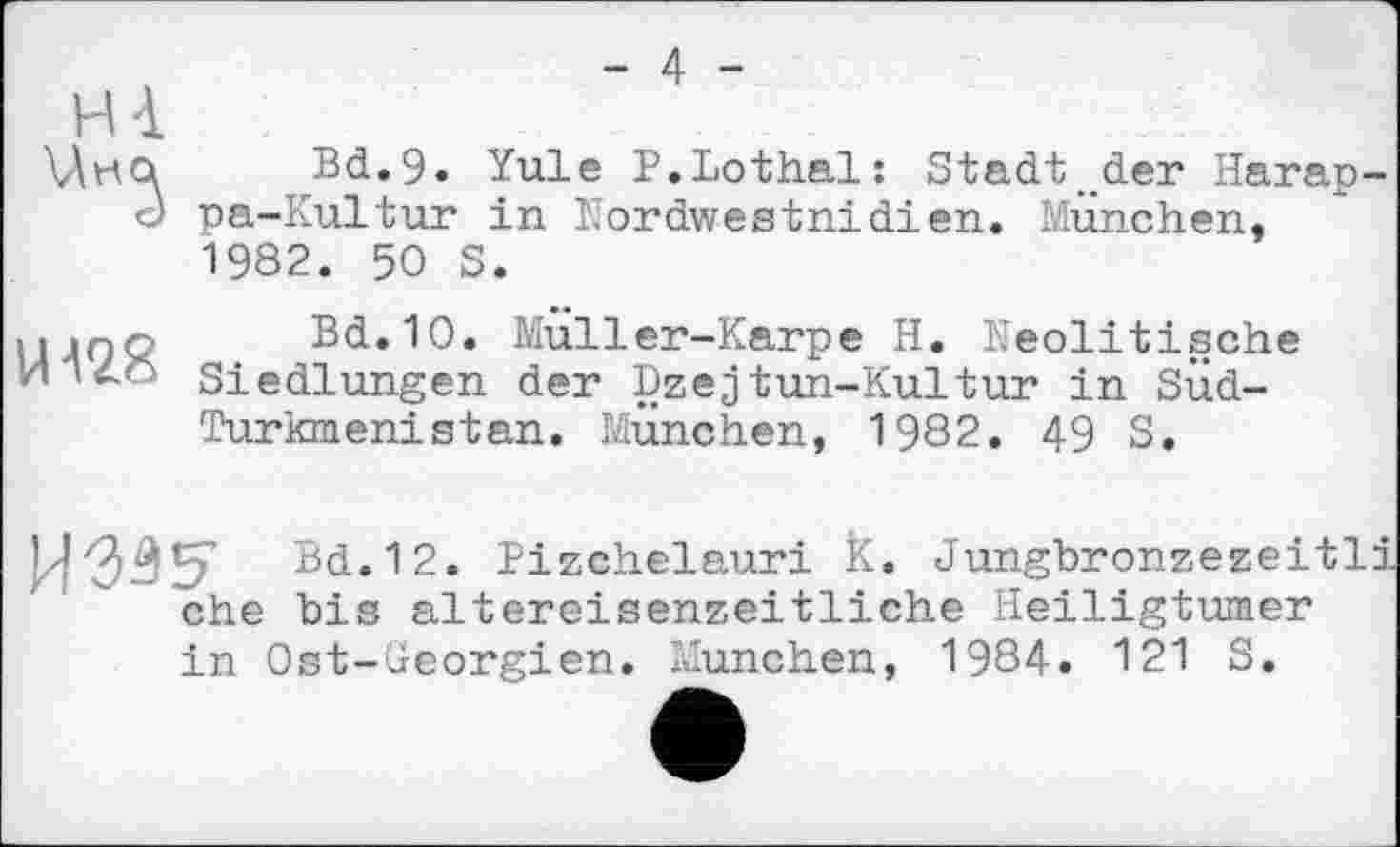 ﻿- 4 -
H à
\Ahoi Bd.9. Yule P.Lothal: Stadt , der Harap-d pa-Kultur in Nordwestnidien. München,
1982. 50 S.
мдпо Bd.10. Muller-Karpe H. Neolitische И і 4? Siedlungen der Dzejtun-Kultur in SÜd-
Turkmenistan. München, 1982. 49 S.
hd.12. Pizchelauri K. Jungbronzezeitli ehe bis altereisenzeitliche Heiligtümer in Ost-üeorgien. München, 1984. 121 S.